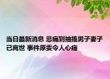 当日最新消息 悲痛到抽搐男子妻子已离世 事件原委令人心痛