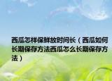 西瓜怎样保鲜放时间长（西瓜如何长期保存方法西瓜怎么长期保存方法）