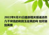2022年8月31日最新相关报道消息 几千块钱的和田玉是真的吗 如何鉴别真假