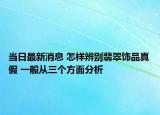 当日最新消息 怎样辨别翡翠饰品真假 一般从三个方面分析