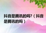 抖音是腾讯的吗?（抖音是腾讯的吗）