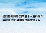 当日最新消息 刘芊螢个人资料简介年龄多少岁 其男友是谁结婚了吗