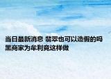 当日最新消息 翡翠也可以造假的吗 黑商家为牟利竟这样做