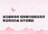 当日最新消息 招商银行提前还房贷有没有违约金 划不划算的