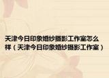 天津今日印象婚纱摄影工作室怎么样（天津今日印象婚纱摄影工作室）