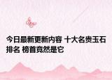 今日最新更新内容 十大名贵玉石排名 榜首竟然是它