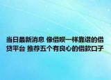 当日最新消息 像借呗一样靠谱的借贷平台 推荐五个有良心的借款口子