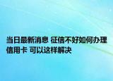 当日最新消息 征信不好如何办理信用卡 可以这样解决