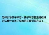 怎样引导孩子早恋（孩子早恋的正确引导方法是什么孩子早恋的正确引导方法）