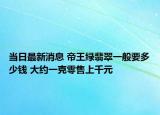 当日最新消息 帝王绿翡翠一般要多少钱 大约一克零售上千元
