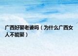 广西好娶老婆吗（为什么广西女人不能娶）