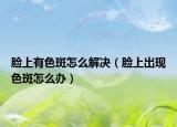 脸上有色斑怎么解决（脸上出现色斑怎么办）
