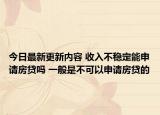 今日最新更新内容 收入不稳定能申请房贷吗 一般是不可以申请房贷的