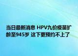 当日最新消息 HPV九价疫苗扩龄至945岁 这下更预约不上了