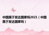 中国属于发达国家吗2021（中国属于发达国家吗）