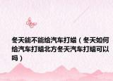 冬天能不能给汽车打蜡（冬天如何给汽车打蜡北方冬天汽车打蜡可以吗）