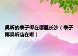 吴昕的泰子椰在哪里长沙（泰子椰吴昕店在哪）