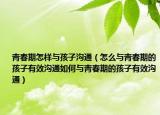 青春期怎样与孩子沟通（怎么与青春期的孩子有效沟通如何与青春期的孩子有效沟通）