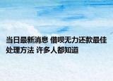 当日最新消息 借呗无力还款最佳处理方法 许多人都知道