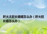 肝火太旺长痘痘怎么办（肝火旺长痘怎么办）