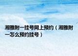湘雅附一挂号网上预约（湘雅附一怎么预约挂号）