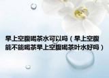 早上空腹喝茶水可以吗（早上空腹能不能喝茶早上空腹喝茶叶水好吗）
