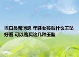 当日最新消息 年轻女孩戴什么玉坠好看 可以购买这几种玉坠