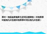 茶叶一泡后最多隔多久还可以继续泡（冷泡茶茶叶能泡几次合适冷泡茶茶叶可以泡几次合适）