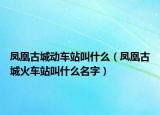 凤凰古城动车站叫什么（凤凰古城火车站叫什么名字）