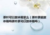 茶叶可以放冰箱里么（茶叶茶能放冰箱吗茶叶茶可以放冰箱吗）