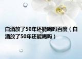 白酒放了50年还能喝吗百度（白酒放了50年还能喝吗）