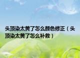 头顶染太黄了怎么颜色修正（头顶染太黄了怎么补救）