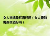 女人常喝桑葚酒好吗（女人睡前喝桑葚酒好吗）