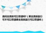 请问坐高铁可以带酒吗?（乘坐高铁旅行可不可以带酒乘坐高铁旅行可以带酒吗）