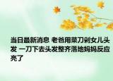 当日最新消息 老爸用菜刀剁女儿头发 一刀下去头发整齐落地妈妈反应亮了