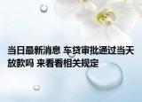 当日最新消息 车贷审批通过当天放款吗 来看看相关规定