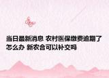 当日最新消息 农村医保缴费逾期了怎么办 新农合可以补交吗