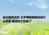 当日最新消息 玉手镯越戴越绿是什么原因 看完终于知道了