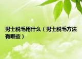 男士脱毛用什么（男士脱毛方法有哪些）