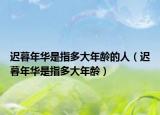迟暮年华是指多大年龄的人（迟暮年华是指多大年龄）