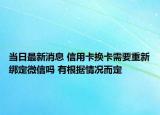 当日最新消息 信用卡换卡需要重新绑定微信吗 有根据情况而定