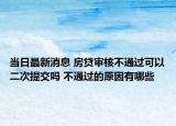 当日最新消息 房贷审核不通过可以二次提交吗 不通过的原因有哪些