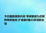 今日最新更新内容 专家解读九价接种年龄放宽 扩展至9至45岁适龄女性