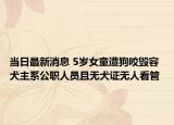 当日最新消息 5岁女童遭狗咬毁容 犬主系公职人员且无犬证无人看管