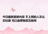 今日最新更新内容 不上班的人怎么交社保 可以自费购买五险吗