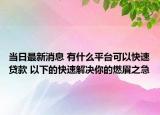 当日最新消息 有什么平台可以快速贷款 以下的快速解决你的燃眉之急