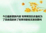 今日最新更新内容 利率降到历史最低为了卖房真的拼了利率创新低买房划算吗