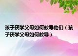 孩子厌学父母如何教导他们（孩子厌学父母如何教导）