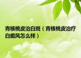 青核桃皮治白斑（青核桃皮治疗白癜风怎么样）