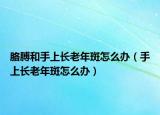 胳膊和手上长老年斑怎么办（手上长老年斑怎么办）